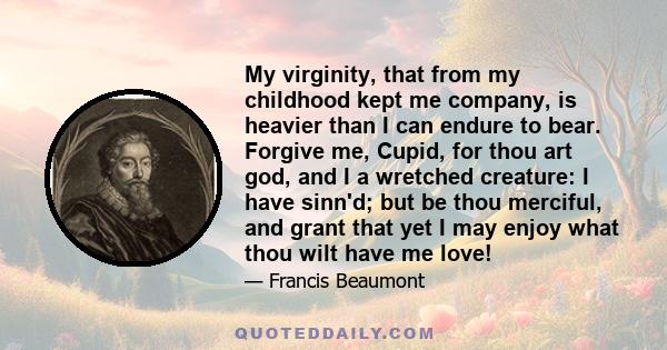 My virginity, that from my childhood kept me company, is heavier than I can endure to bear. Forgive me, Cupid, for thou art god, and I a wretched creature: I have sinn'd; but be thou merciful, and grant that yet I may