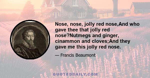 Nose, nose, jolly red nose,And who gave thee that jolly red nose?Nutmegs and ginger, cinammon and cloves;And they gave me this jolly red nose.