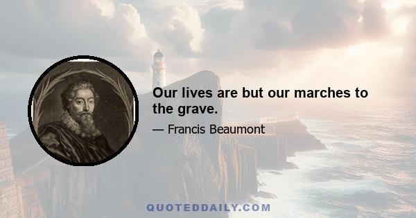 Our lives are but our marches to the grave.