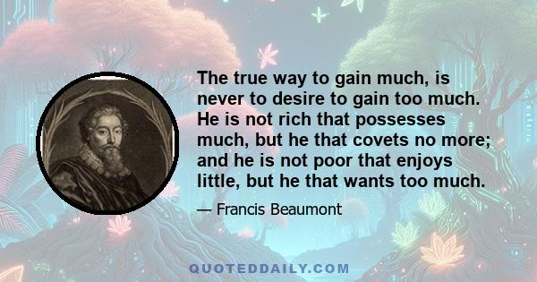 The true way to gain much, is never to desire to gain too much. He is not rich that possesses much, but he that covets no more; and he is not poor that enjoys little, but he that wants too much.