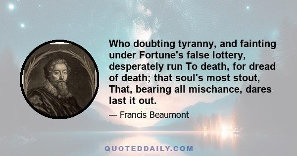 Who doubting tyranny, and fainting under Fortune's false lottery, desperately run To death, for dread of death; that soul's most stout, That, bearing all mischance, dares last it out.