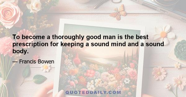 To become a thoroughly good man is the best prescription for keeping a sound mind and a sound body.