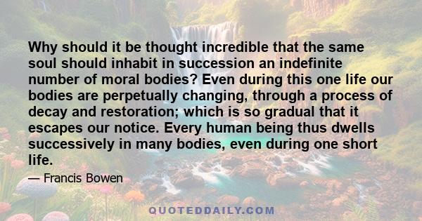 Why should it be thought incredible that the same soul should inhabit in succession an indefinite number of moral bodies? Even during this one life our bodies are perpetually changing, through a process of decay and