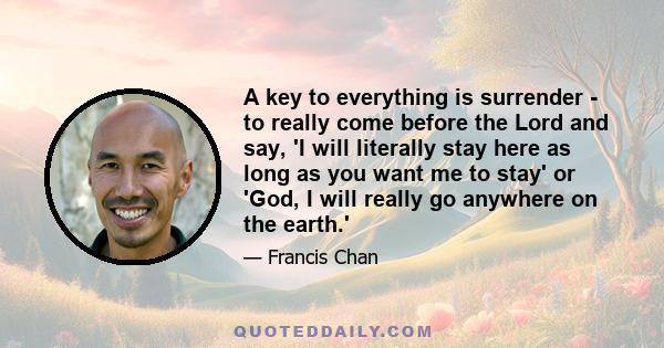 A key to everything is surrender - to really come before the Lord and say, 'I will literally stay here as long as you want me to stay' or 'God, I will really go anywhere on the earth.'