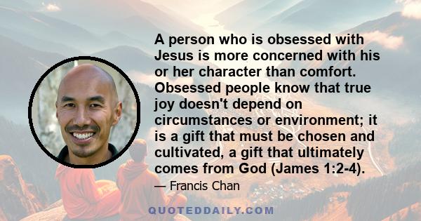 A person who is obsessed with Jesus is more concerned with his or her character than comfort. Obsessed people know that true joy doesn't depend on circumstances or environment; it is a gift that must be chosen and