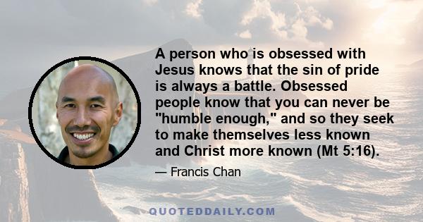 A person who is obsessed with Jesus knows that the sin of pride is always a battle. Obsessed people know that you can never be humble enough, and so they seek to make themselves less known and Christ more known (Mt