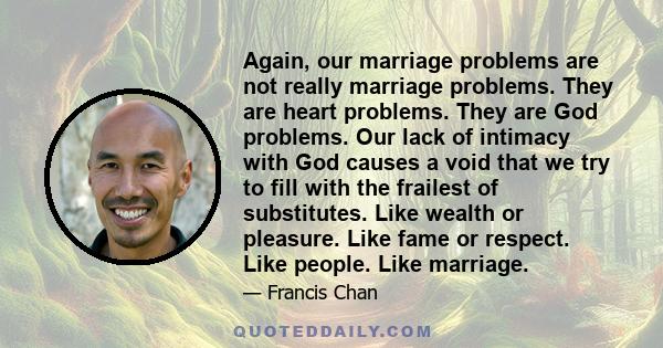 Again, our marriage problems are not really marriage problems. They are heart problems. They are God problems. Our lack of intimacy with God causes a void that we try to fill with the frailest of substitutes. Like