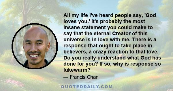 All my life I've heard people say, 'God loves you.' It's probably the most insane statement you could make to say that the eternal Creator of this universe is in love with me. There is a response that ought to take