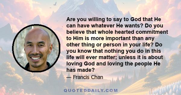 Are you willing to say to God that He can have whatever He wants? Do you believe that whole hearted commitment to Him is more important than any other thing or person in your life? Do you know that nothing you do in