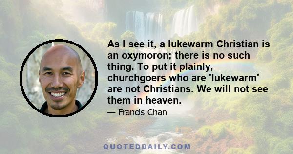 As I see it, a lukewarm Christian is an oxymoron; there is no such thing. To put it plainly, churchgoers who are 'lukewarm' are not Christians. We will not see them in heaven.