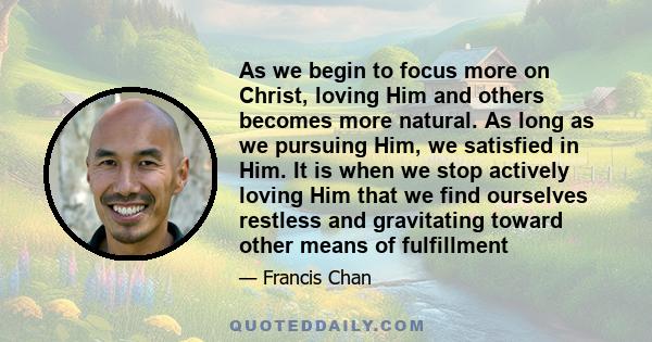 As we begin to focus more on Christ, loving Him and others becomes more natural. As long as we pursuing Him, we satisfied in Him. It is when we stop actively loving Him that we find ourselves restless and gravitating