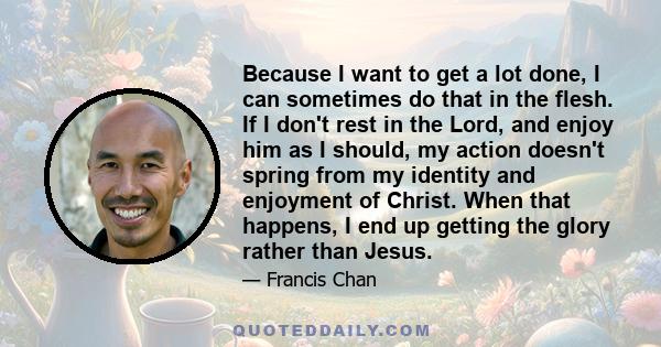 Because I want to get a lot done, I can sometimes do that in the flesh. If I don't rest in the Lord, and enjoy him as I should, my action doesn't spring from my identity and enjoyment of Christ. When that happens, I end 