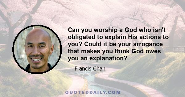 Can you worship a God who isn't obligated to explain His actions to you? Could it be your arrogance that makes you think God owes you an explanation?