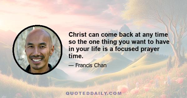 Christ can come back at any time so the one thing you want to have in your life is a focused prayer time.