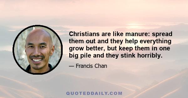 Christians are like manure: spread them out and they help everything grow better, but keep them in one big pile and they stink horribly.