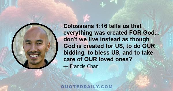 Colossians 1:16 tells us that everything was created FOR God... don't we live instead as though God is created for US, to do OUR bidding, to bless US, and to take care of OUR loved ones?