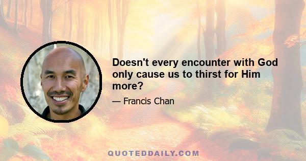 Doesn't every encounter with God only cause us to thirst for Him more?