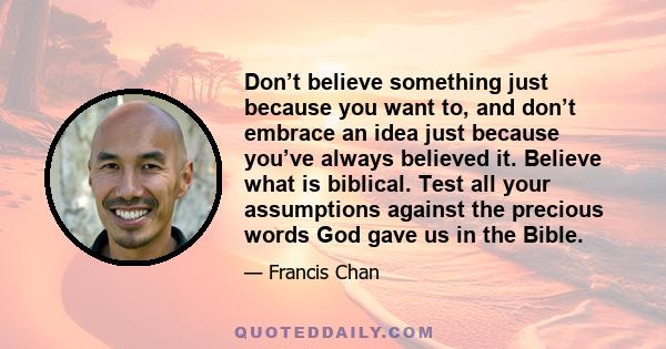 Don’t believe something just because you want to, and don’t embrace an idea just because you’ve always believed it. Believe what is biblical. Test all your assumptions against the precious words God gave us in the Bible.