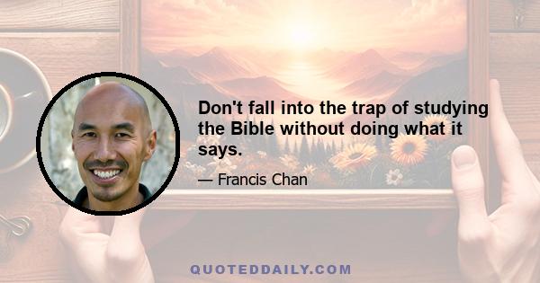 Don't fall into the trap of studying the Bible without doing what it says.