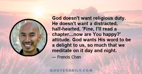 God doesn't want religious duty. He doesn't want a distracted, half-hearted, 'Fine, I'll read a chapter...now are You happy?' attitude. God wants His word to be a delight to us, so much that we meditate on it day and