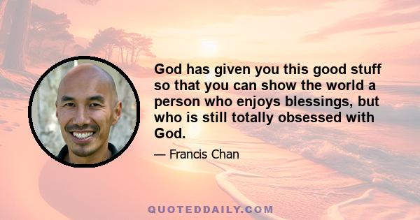 God has given you this good stuff so that you can show the world a person who enjoys blessings, but who is still totally obsessed with God.