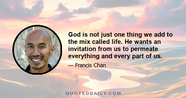 God is not just one thing we add to the mix called life. He wants an invitation from us to permeate everything and every part of us.