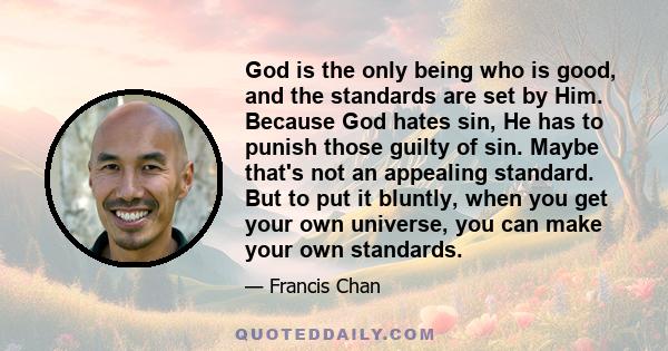 God is the only being who is good, and the standards are set by Him. Because God hates sin, He has to punish those guilty of sin. Maybe that's not an appealing standard. But to put it bluntly, when you get your own