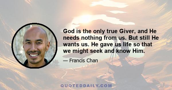 God is the only true Giver, and He needs nothing from us. But still He wants us. He gave us life so that we might seek and know Him.