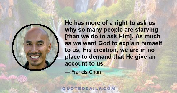 He has more of a right to ask us why so many people are starving [than we do to ask Him]. As much as we want God to explain himself to us, His creation, we are in no place to demand that He give an account to us.