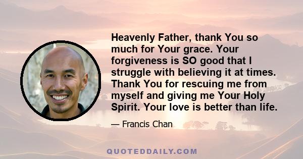 Heavenly Father, thank You so much for Your grace. Your forgiveness is SO good that I struggle with believing it at times. Thank You for rescuing me from myself and giving me Your Holy Spirit. Your love is better than