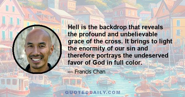 Hell is the backdrop that reveals the profound and unbelievable grace of the cross. It brings to light the enormity of our sin and therefore portrays the undeserved favor of God in full color.