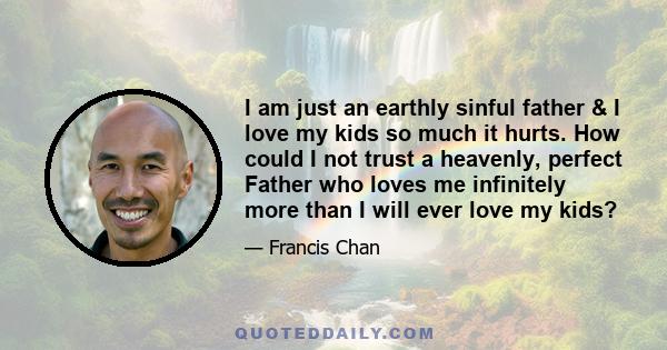 I am just an earthly sinful father & I love my kids so much it hurts. How could I not trust a heavenly, perfect Father who loves me infinitely more than I will ever love my kids?