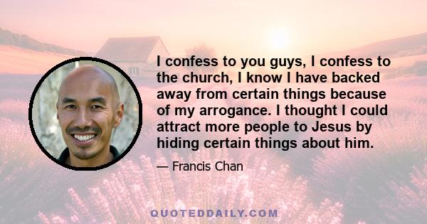 I confess to you guys, I confess to the church, I know I have backed away from certain things because of my arrogance. I thought I could attract more people to Jesus by hiding certain things about him.