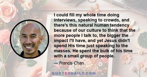 I could fill my whole time doing interviews, speaking to crowds, and there's this natural human tendency because of our culture to think that the more people I talk to, the bigger the impact I'll have, and yet Jesus