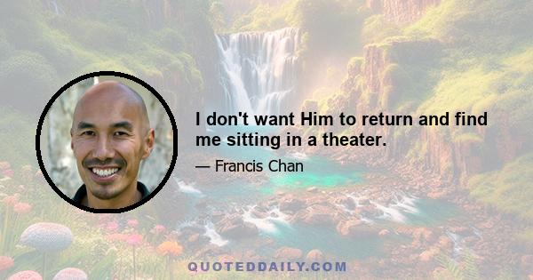 I don't want Him to return and find me sitting in a theater.