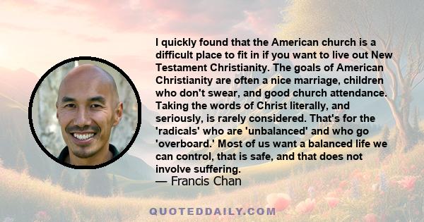 I quickly found that the American church is a difficult place to fit in if you want to live out New Testament Christianity. The goals of American Christianity are often a nice marriage, children who don't swear, and