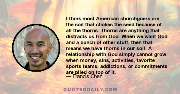 I think most American churchgoers are the soil that chokes the seed because of all the thorns. Thorns are anything that distracts us from God. When we want God and a bunch of other stuff, then that means we have thorns