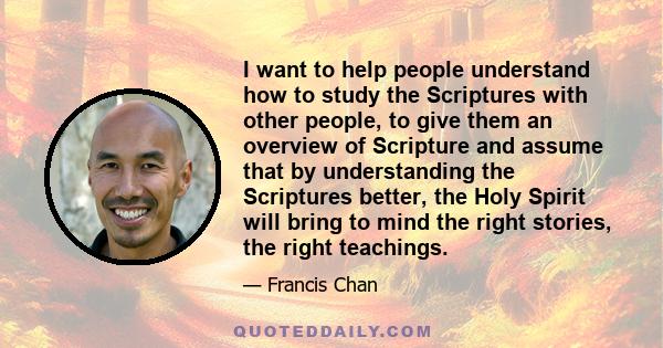 I want to help people understand how to study the Scriptures with other people, to give them an overview of Scripture and assume that by understanding the Scriptures better, the Holy Spirit will bring to mind the right