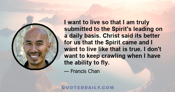 I want to live so that I am truly submitted to the Spirit's leading on a daily basis. Christ said its better for us that the Spirit came and I want to live like that is true. I don't want to keep crawling when I have