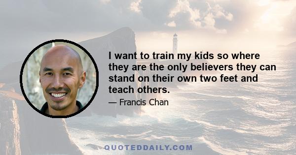 I want to train my kids so where they are the only believers they can stand on their own two feet and teach others.