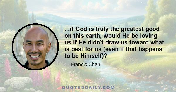 ...if God is truly the greatest good on this earth, would He be loving us if He didn't draw us toward what is best for us (even if that happens to be Himself)?