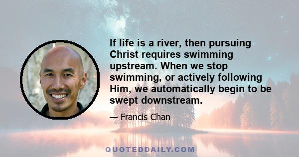 If life is a river, then pursuing Christ requires swimming upstream. When we stop swimming, or actively following Him, we automatically begin to be swept downstream.