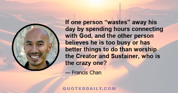 If one person “wastes” away his day by spending hours connecting with God, and the other person believes he is too busy or has better things to do than worship the Creator and Sustainer, who is the crazy one?