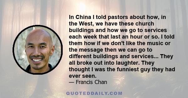 In China I told pastors about how, in the West, we have these church buildings and how we go to services each week that last an hour or so. I told them how if we don't like the music or the message then we can go to