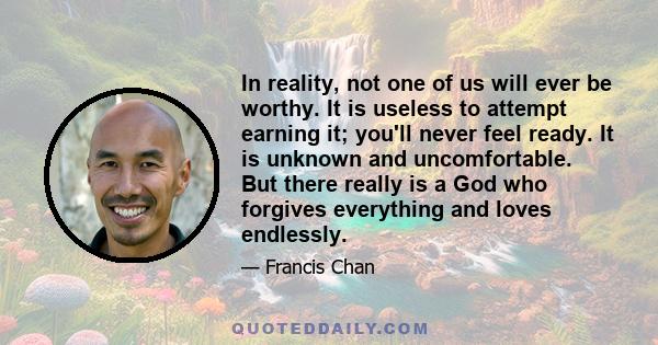 In reality, not one of us will ever be worthy. It is useless to attempt earning it; you'll never feel ready. It is unknown and uncomfortable. But there really is a God who forgives everything and loves endlessly.