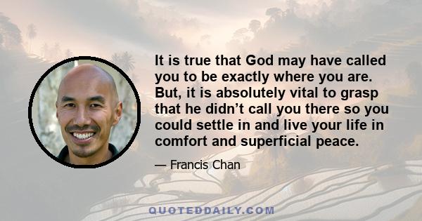 It is true that God may have called you to be exactly where you are. But, it is absolutely vital to grasp that he didn’t call you there so you could settle in and live your life in comfort and superficial peace.