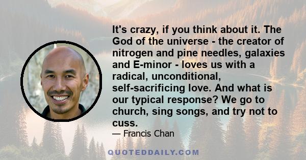 It's crazy, if you think about it. The God of the universe - the creator of nitrogen and pine needles, galaxies and E-minor - loves us with a radical, unconditional, self-sacrificing love. And what is our typical