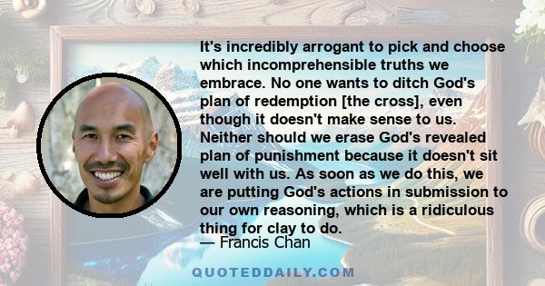 It's incredibly arrogant to pick and choose which incomprehensible truths we embrace. No one wants to ditch God's plan of redemption [the cross], even though it doesn't make sense to us. Neither should we erase God's