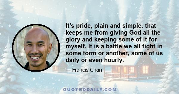 It's pride, plain and simple, that keeps me from giving God all the glory and keeping some of it for myself. It is a battle we all fight in some form or another, some of us daily or even hourly.