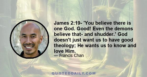 James 2:19- 'You believe there is one God. Good! Even the demons believe that- and shudder.' God doesn't just want us to have good theology; He wants us to know and love Him.